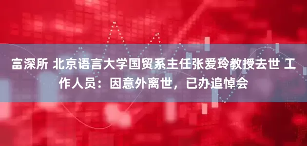 富深所 北京语言大学国贸系主任张爱玲教授去世 工作人员：因意外离世，已办追悼会