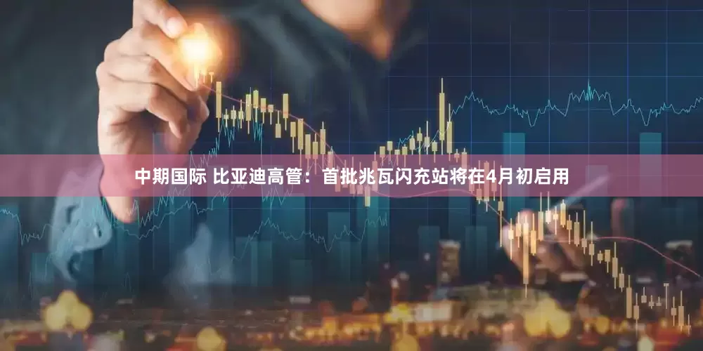 中期国际 比亚迪高管：首批兆瓦闪充站将在4月初启用