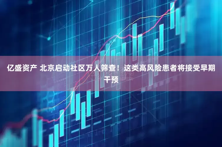 亿盛资产 北京启动社区万人筛查！这类高风险患者将接受早期干预