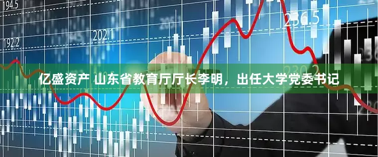 亿盛资产 山东省教育厅厅长李明，出任大学党委书记