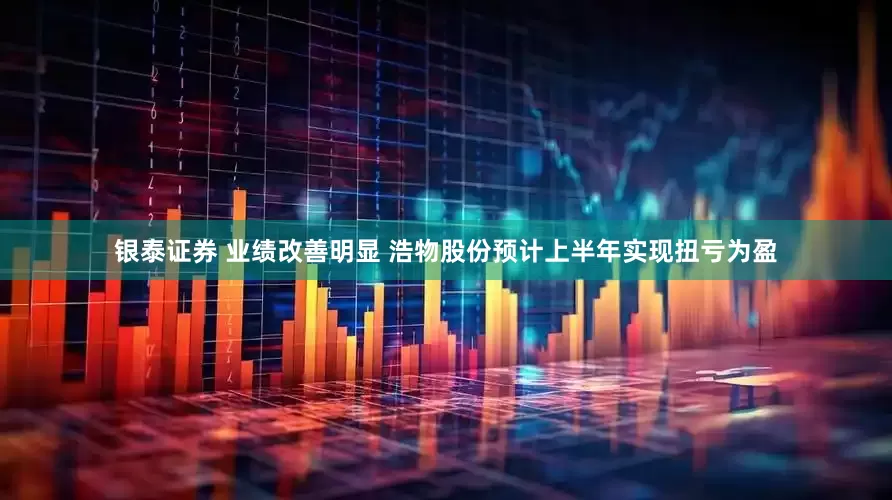 银泰证券 业绩改善明显 浩物股份预计上半年实现扭亏为盈