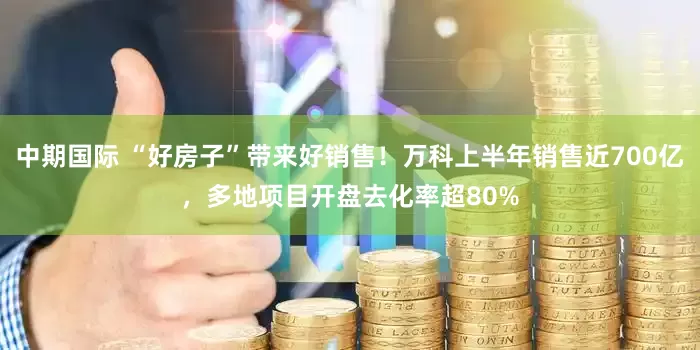 中期国际 “好房子”带来好销售！万科上半年销售近700亿，多地项目开盘去化率超80%
