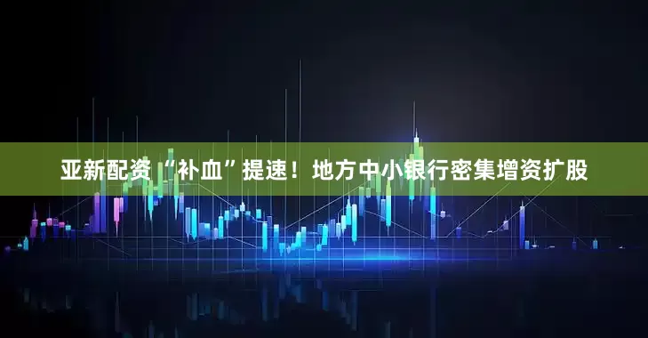 亚新配资 “补血”提速！地方中小银行密集增资扩股