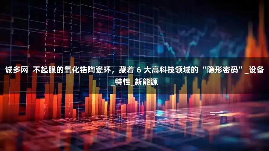 诚多网  不起眼的氧化锆陶瓷环，藏着 6 大高科技领域的 “隐形密码”_设备_特性_新能源